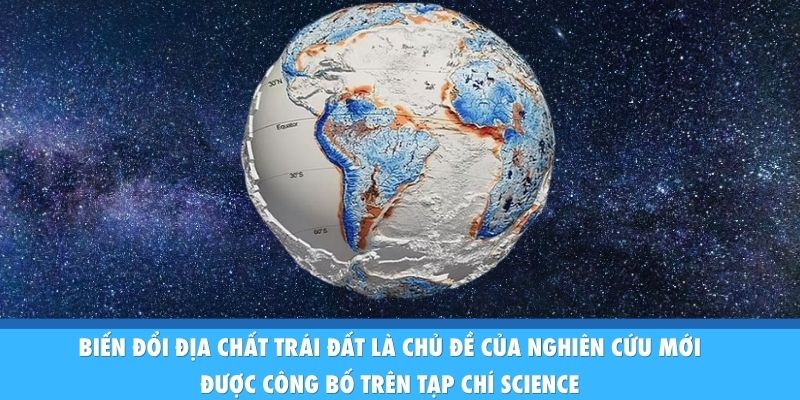 Biến đổi địa chất Trái Đất là chủ đề của nghiên cứu mới được công bố trên tạp chí Science